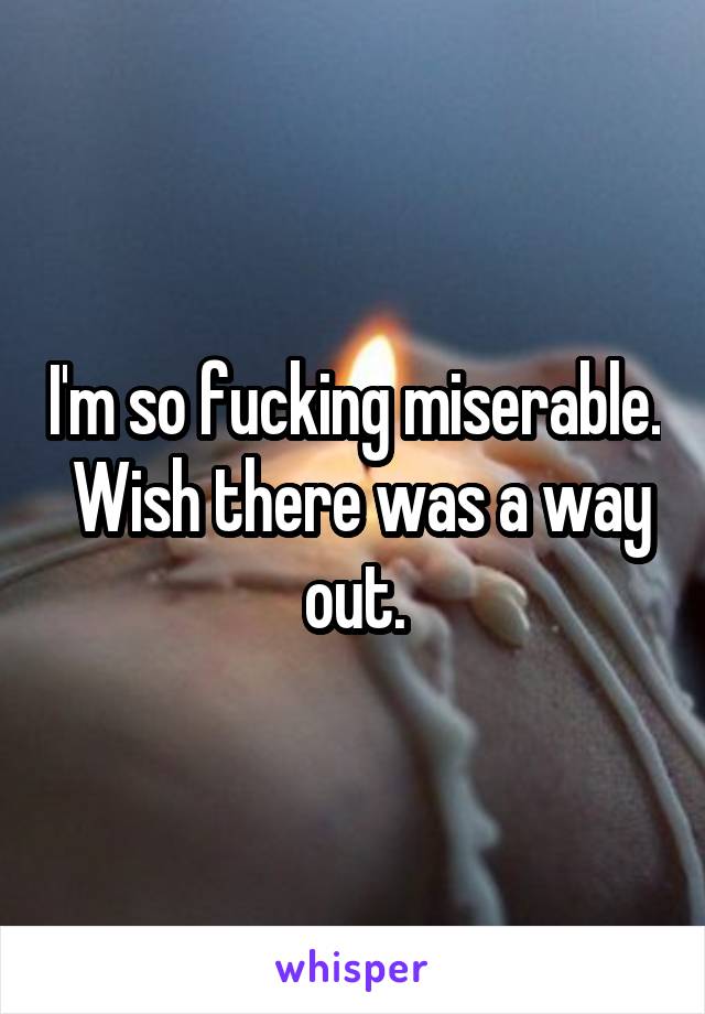 I'm so fucking miserable.  Wish there was a way out.