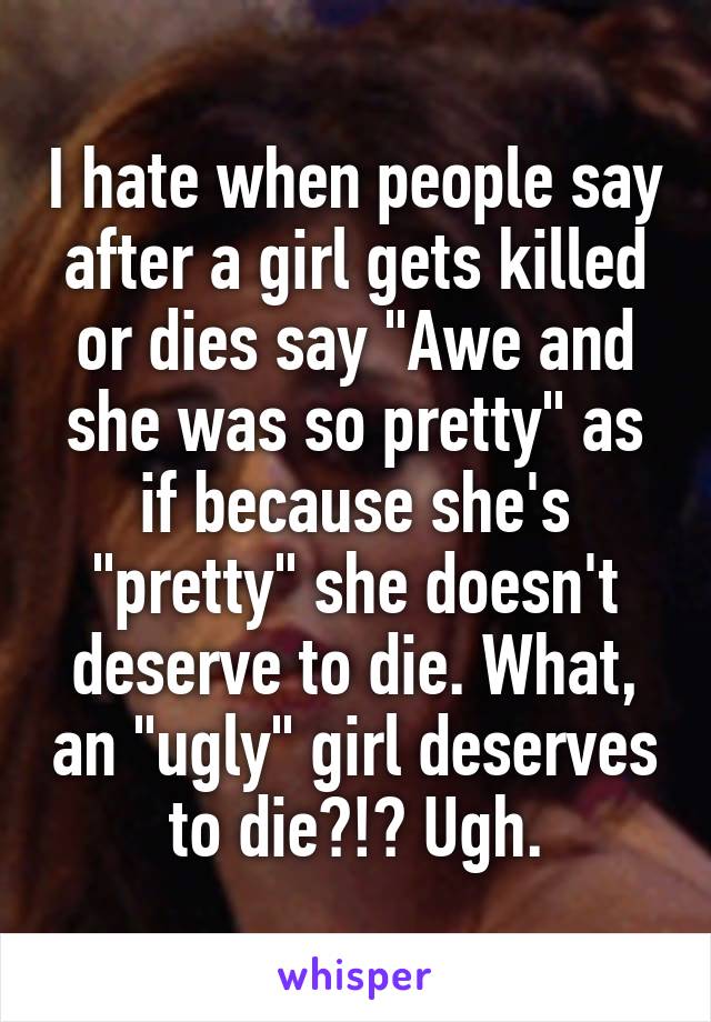 I hate when people say after a girl gets killed or dies say "Awe and she was so pretty" as if because she's "pretty" she doesn't deserve to die. What, an "ugly" girl deserves to die?!? Ugh.