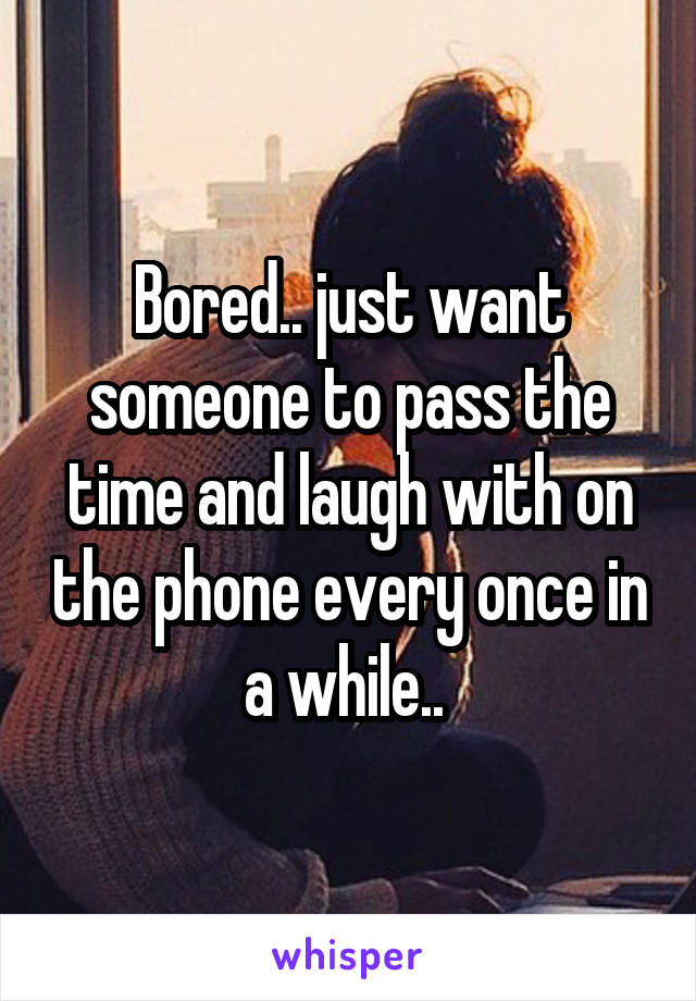 Bored.. just want someone to pass the time and laugh with on the phone every once in a while.. 
