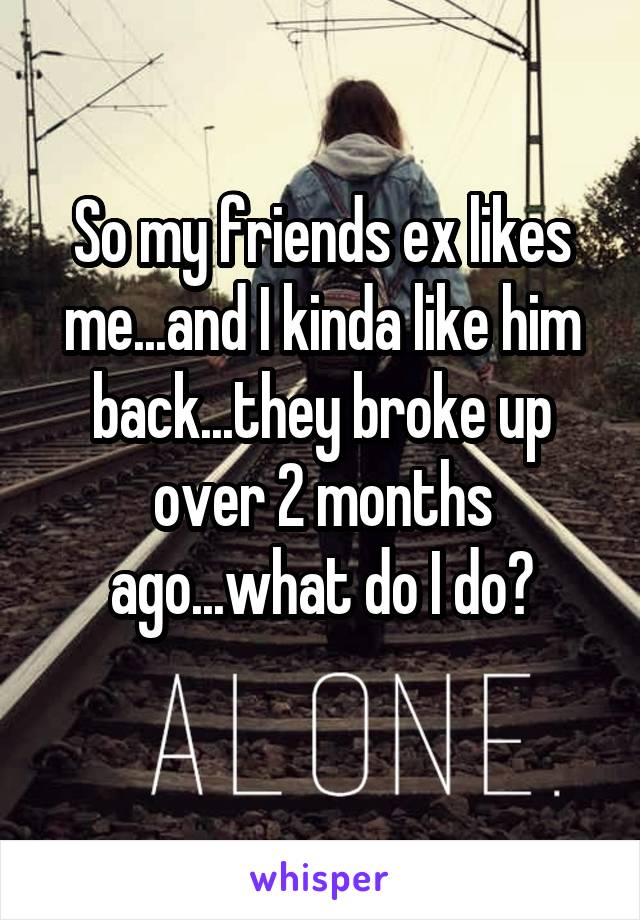 So my friends ex likes me...and I kinda like him back...they broke up over 2 months ago...what do I do?
