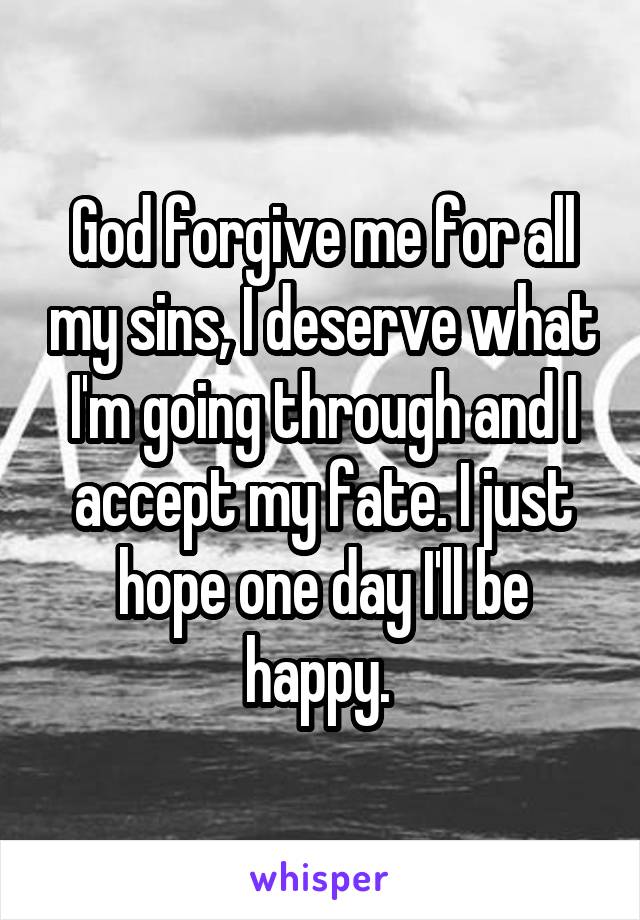 God forgive me for all my sins, I deserve what I'm going through and I accept my fate. I just hope one day I'll be happy. 