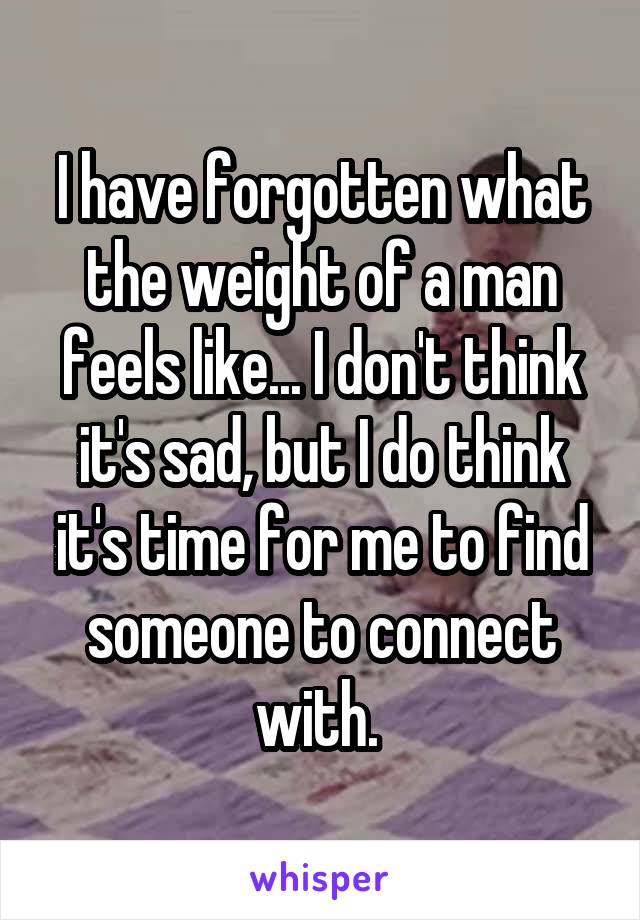 I have forgotten what the weight of a man feels like... I don't think it's sad, but I do think it's time for me to find someone to connect with. 