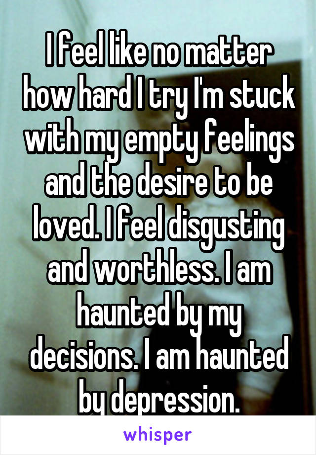 I feel like no matter how hard I try I'm stuck with my empty feelings and the desire to be loved. I feel disgusting and worthless. I am haunted by my decisions. I am haunted by depression.