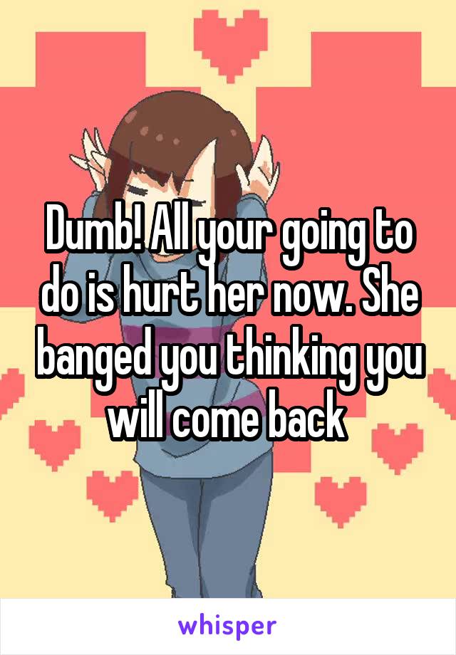 Dumb! All your going to do is hurt her now. She banged you thinking you will come back 