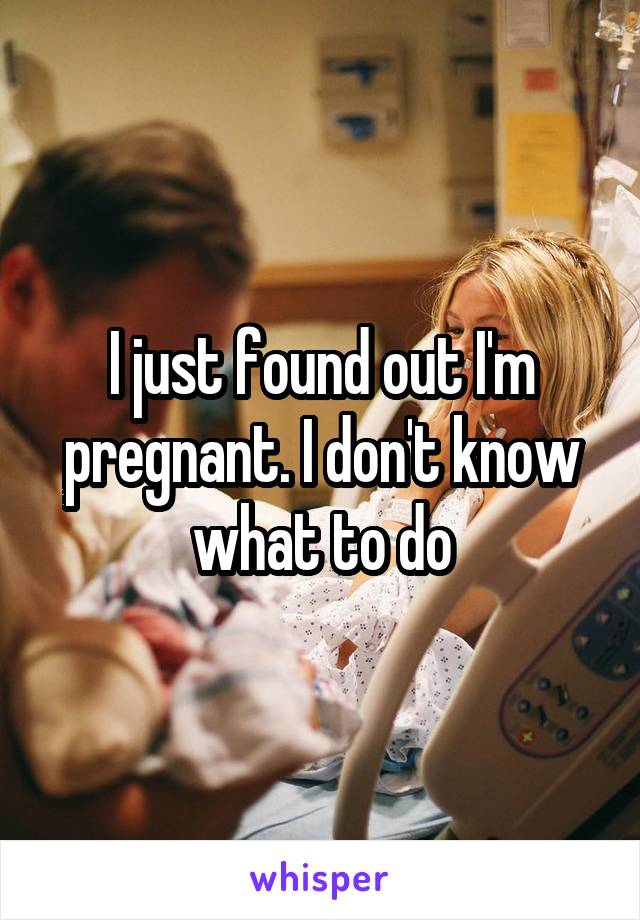 I just found out I'm pregnant. I don't know what to do