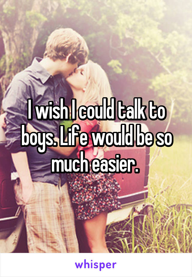 I wish I could talk to boys. Life would be so much easier. 