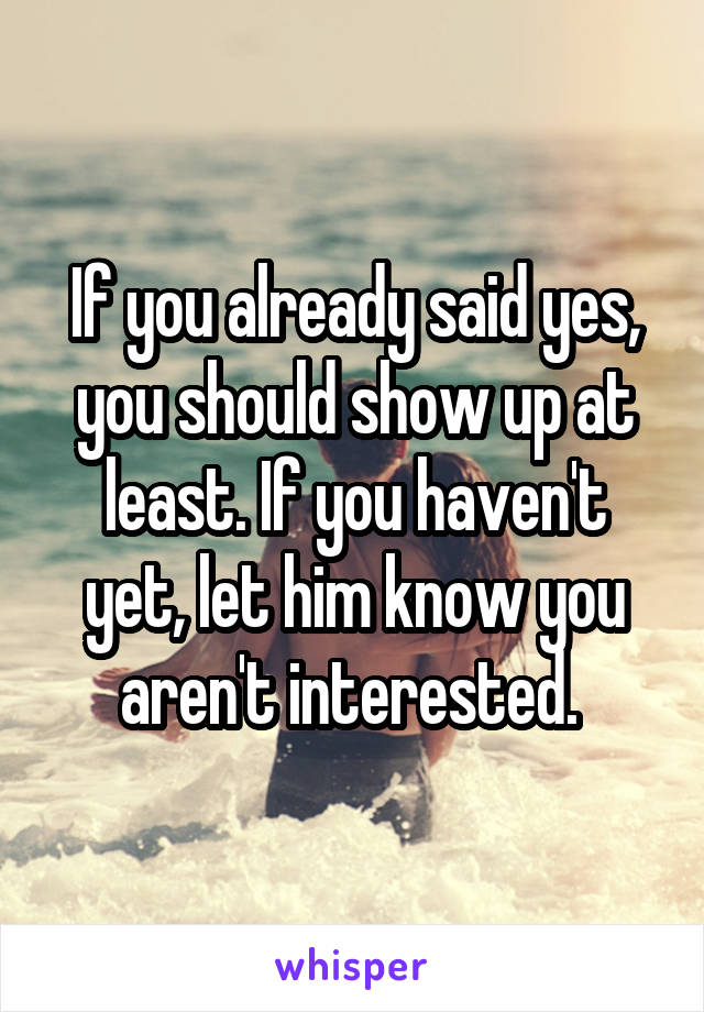 If you already said yes, you should show up at least. If you haven't yet, let him know you aren't interested. 