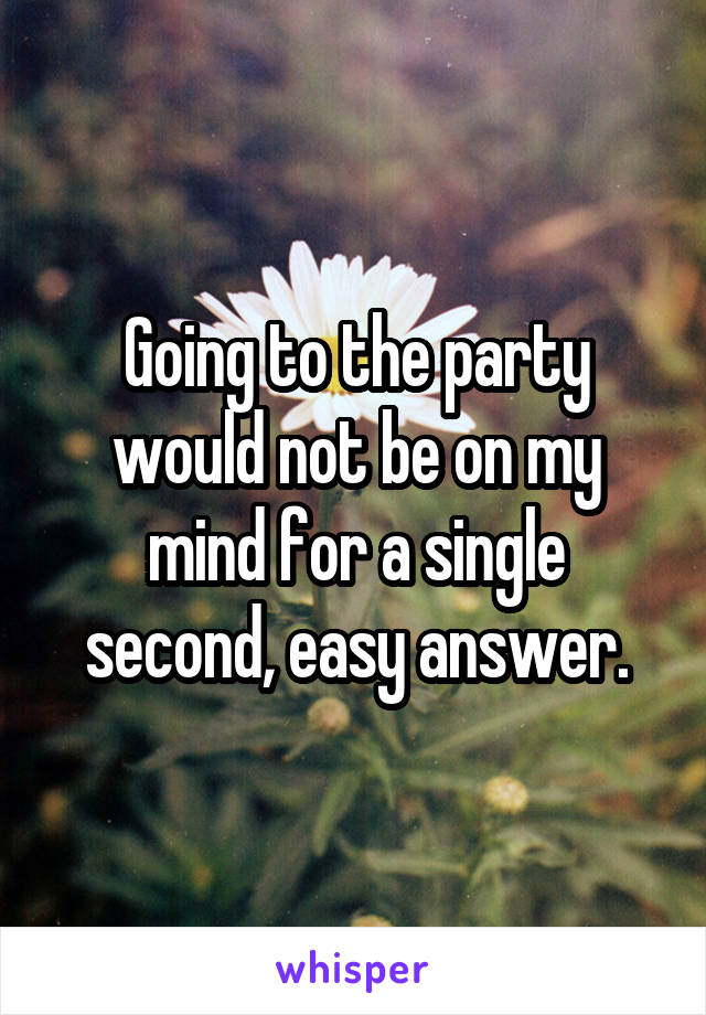 Going to the party would not be on my mind for a single second, easy answer.