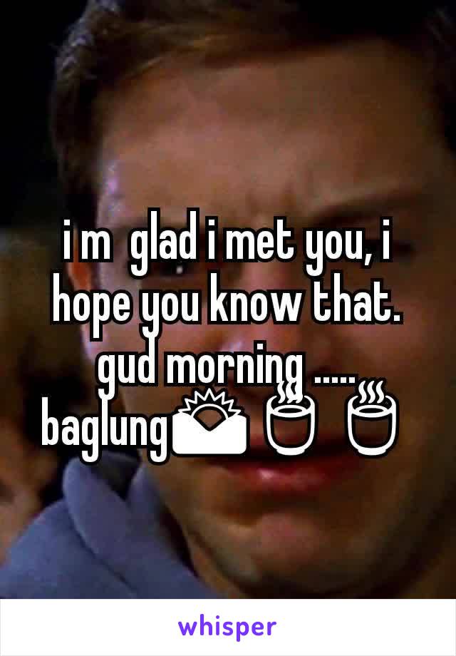 i m  glad i met you, i hope you know that.
gud morning .....
baglung🌄🍵🍵