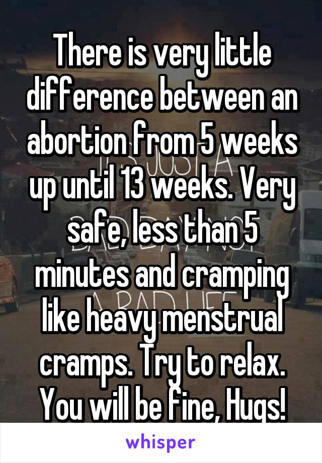 There is very little difference between an abortion from 5 weeks up until 13 weeks. Very safe, less than 5 minutes and cramping like heavy menstrual cramps. Try to relax. You will be fine, Hugs!