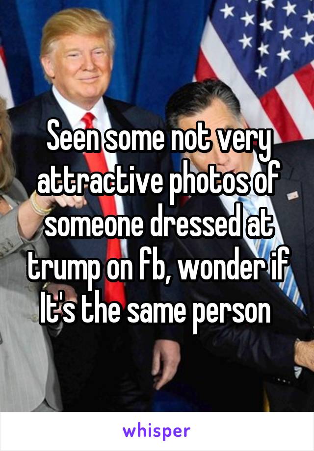Seen some not very attractive photos of someone dressed at trump on fb, wonder if It's the same person 