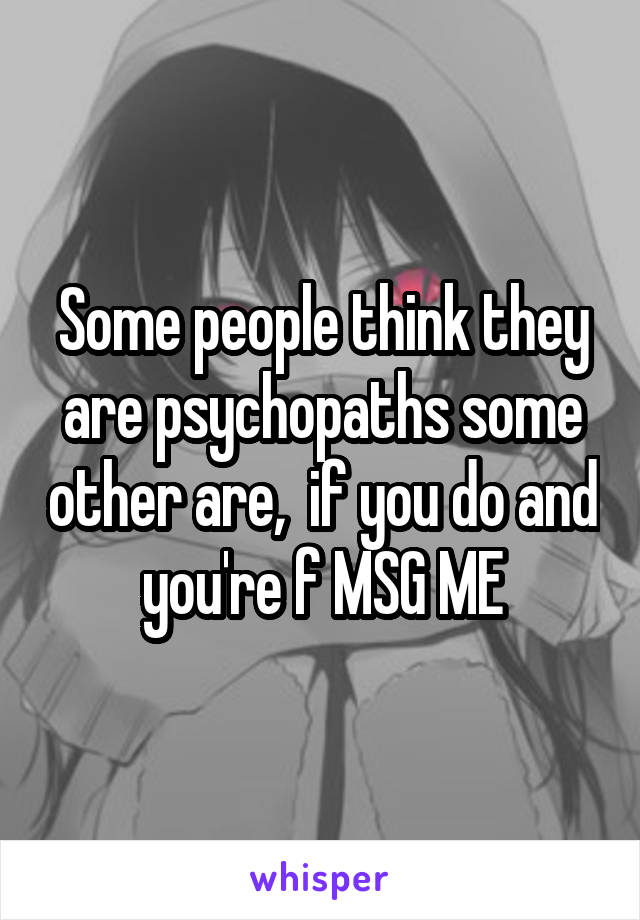 Some people think they are psychopaths some other are,  if you do and you're f MSG ME