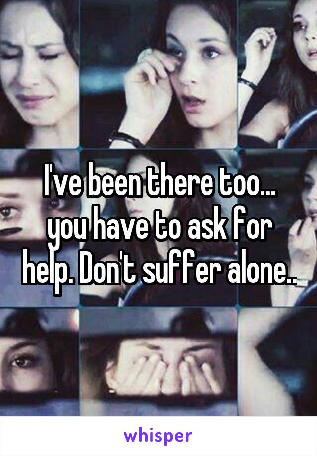 I've been there too... you have to ask for help. Don't suffer alone..