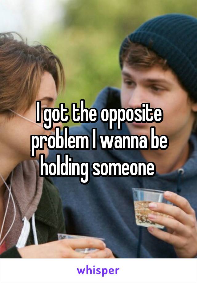 I got the opposite problem I wanna be holding someone 