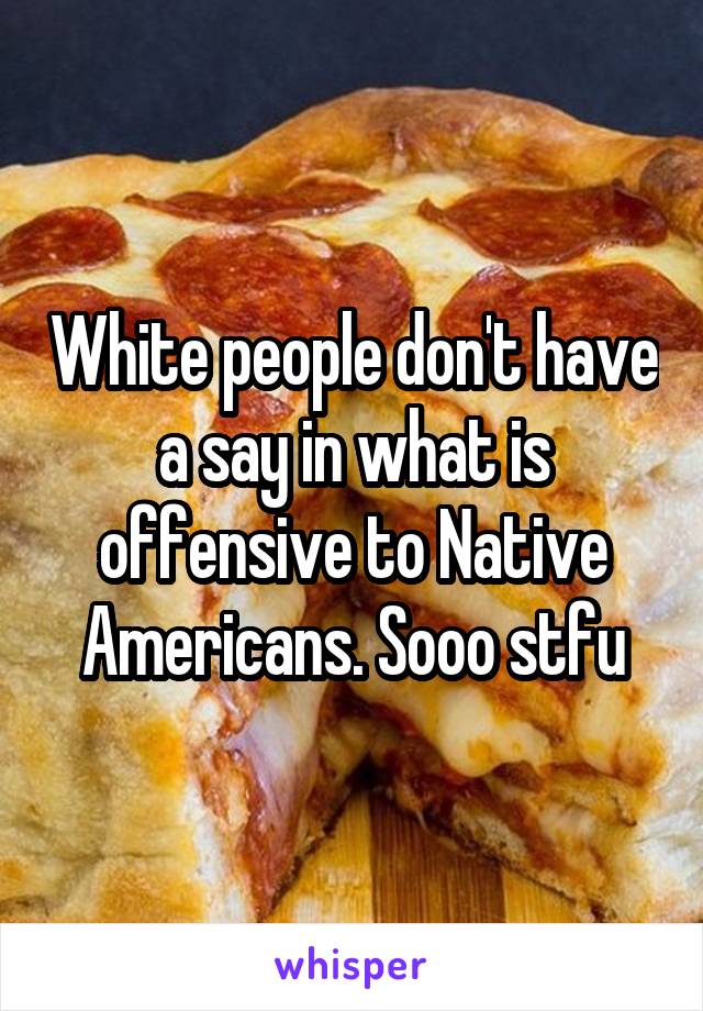 White people don't have a say in what is offensive to Native Americans. Sooo stfu