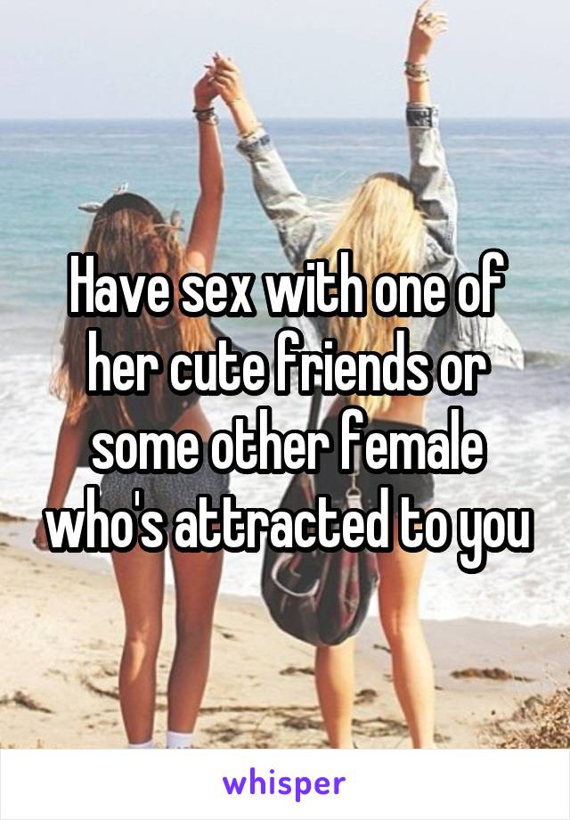 Have sex with one of her cute friends or some other female who's attracted to you