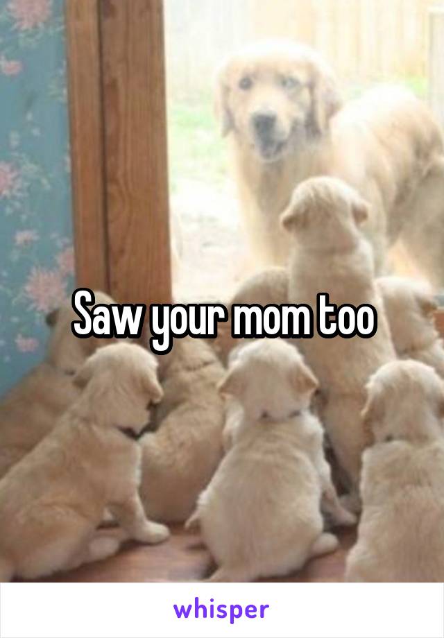 Saw your mom too