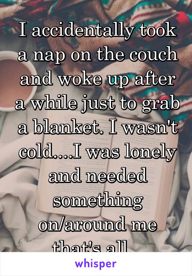 I accidentally took a nap on the couch and woke up after a while just to grab a blanket. I wasn't cold....I was lonely and needed something on/around me that's all...