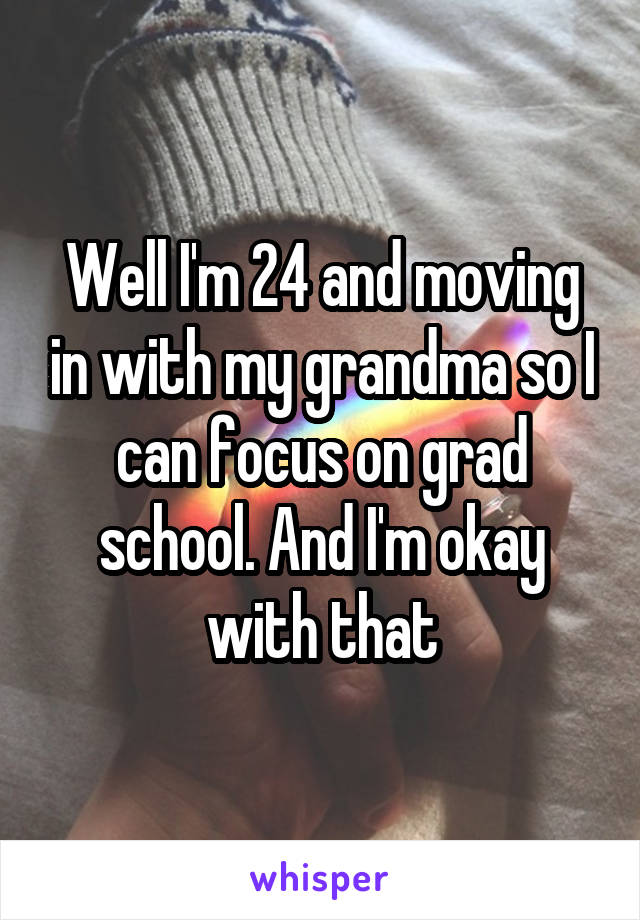 Well I'm 24 and moving in with my grandma so I can focus on grad school. And I'm okay with that