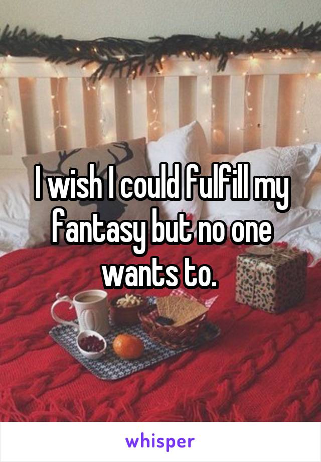 I wish I could fulfill my fantasy but no one wants to. 