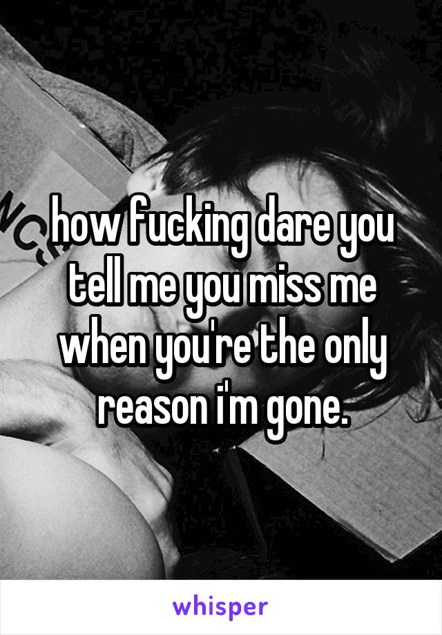 how fucking dare you tell me you miss me when you're the only reason i'm gone.