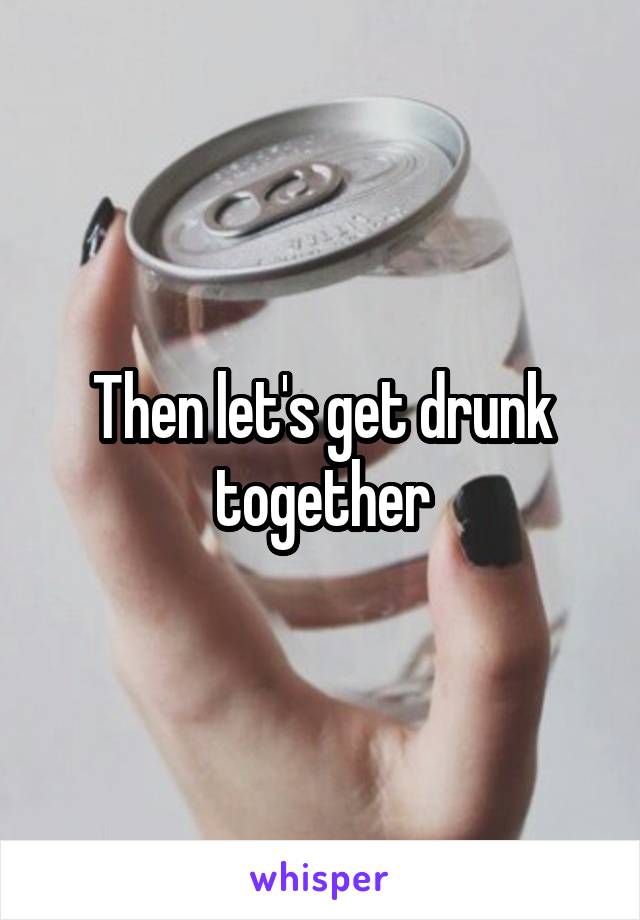 Then let's get drunk together