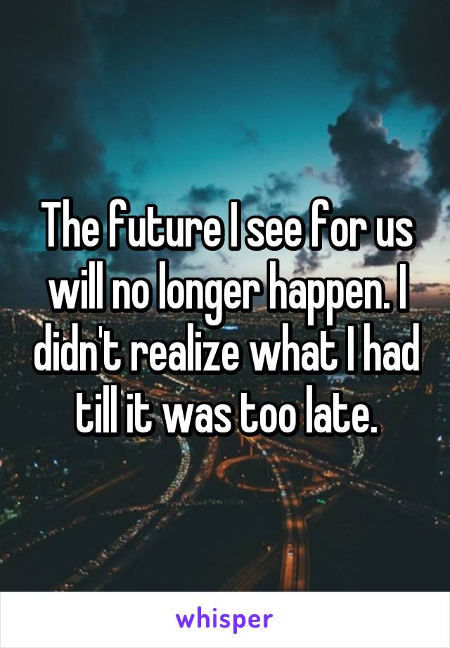 The future I see for us will no longer happen. I didn't realize what I had till it was too late.