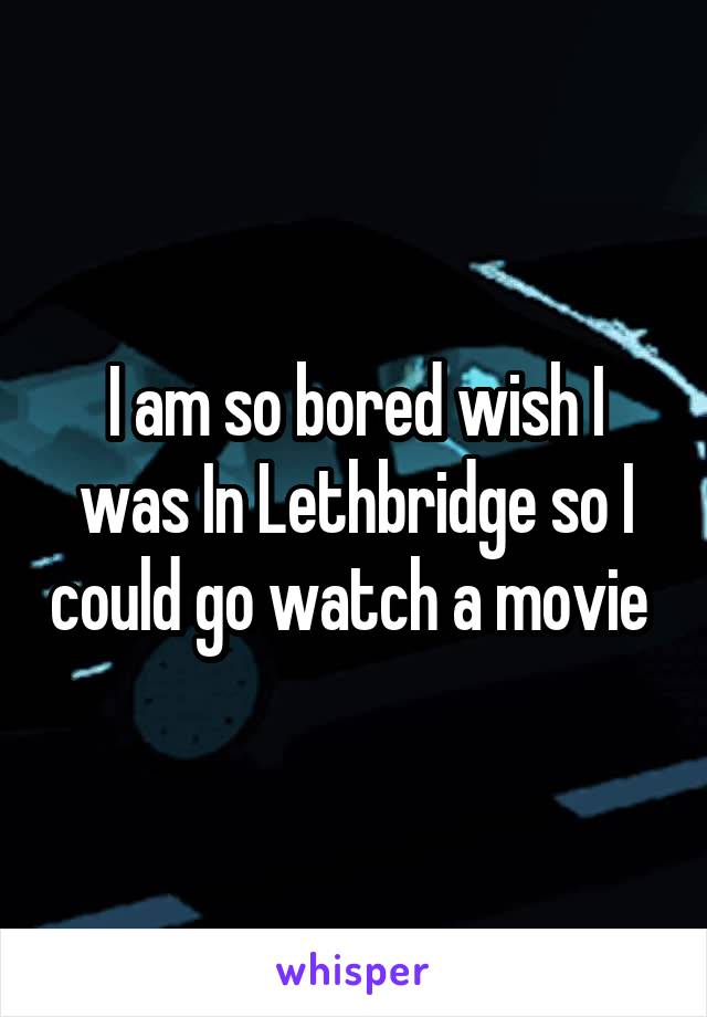 I am so bored wish I was In Lethbridge so I could go watch a movie 
