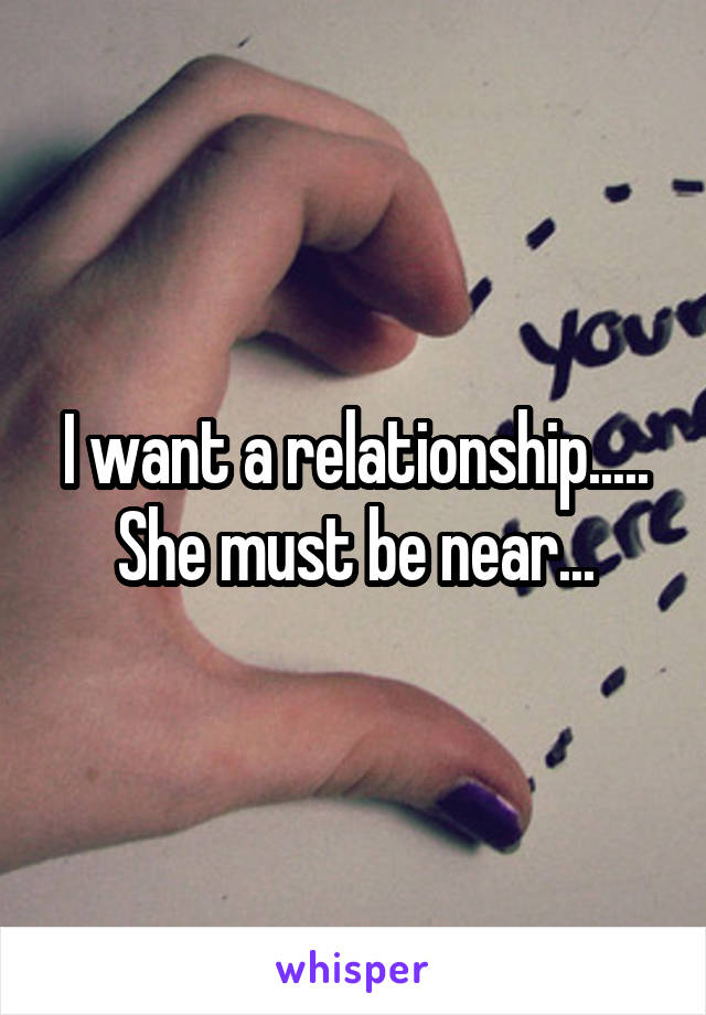 I want a relationship..... She must be near...