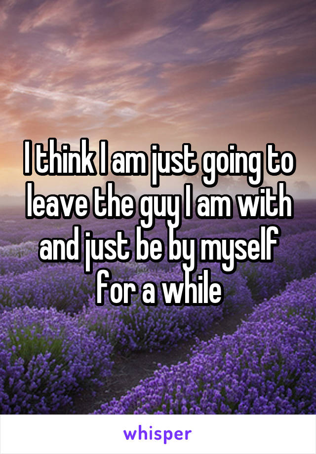 I think I am just going to leave the guy I am with and just be by myself for a while