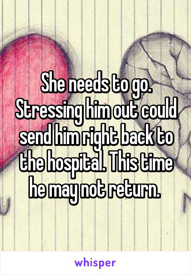 She needs to go. Stressing him out could send him right back to the hospital. This time he may not return. 