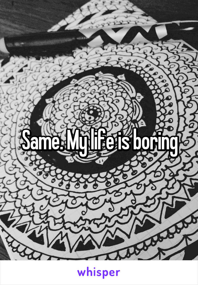 Same. My life is boring