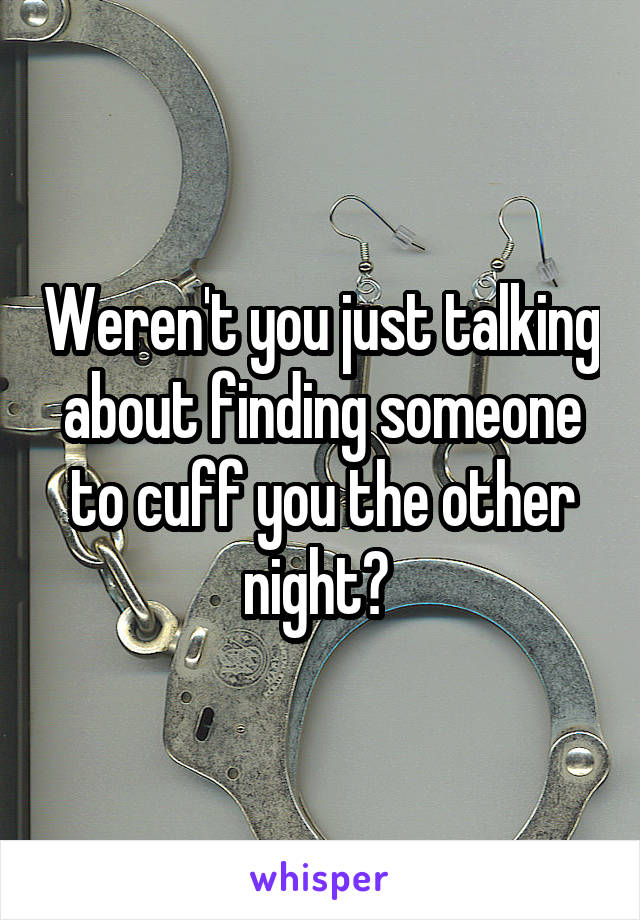 Weren't you just talking about finding someone to cuff you the other night? 
