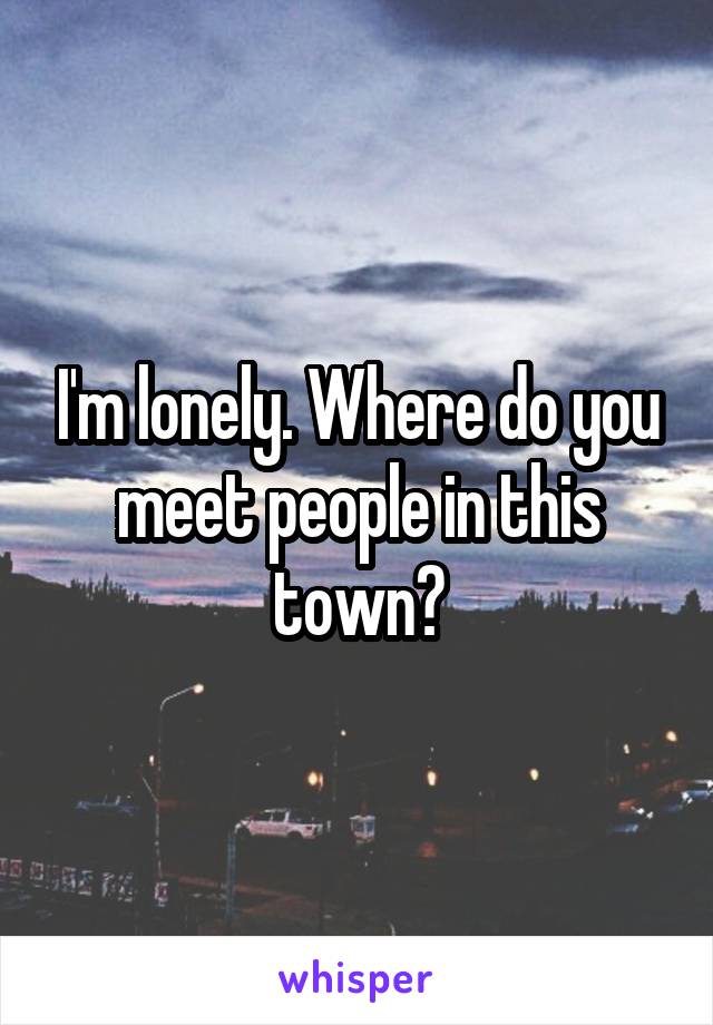 I'm lonely. Where do you meet people in this town?