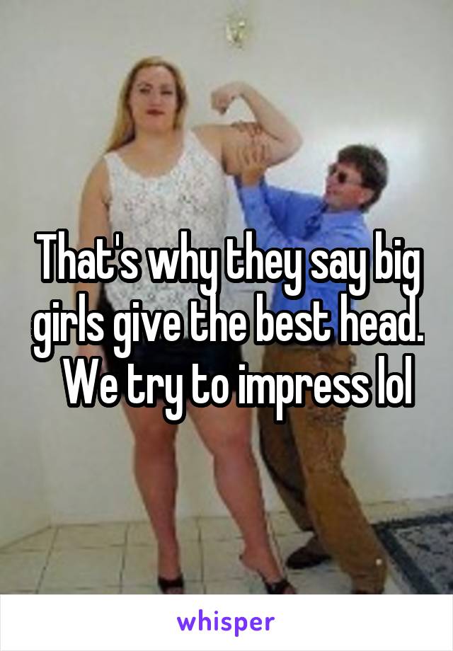 That's why they say big girls give the best head.   We try to impress lol