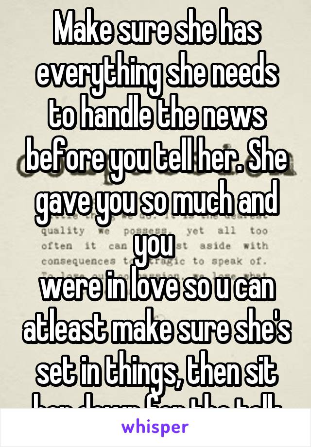 Make sure she has everything she needs to handle the news before you tell her. She gave you so much and you 
were in love so u can atleast make sure she's set in things, then sit her down for the talk