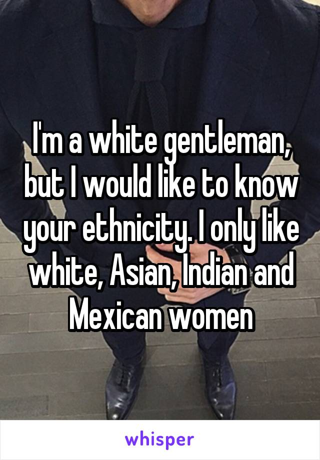 I'm a white gentleman, but I would like to know your ethnicity. I only like white, Asian, Indian and Mexican women