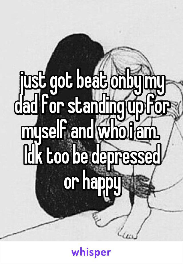 just got beat onby my dad for standing up for myself and who i am. 
Idk too be depressed or happy