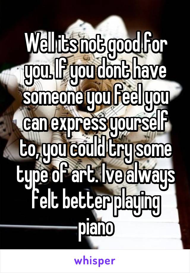 Well its not good for you. If you dont have someone you feel you can express yourself to, you could try some type of art. Ive always felt better playing piano