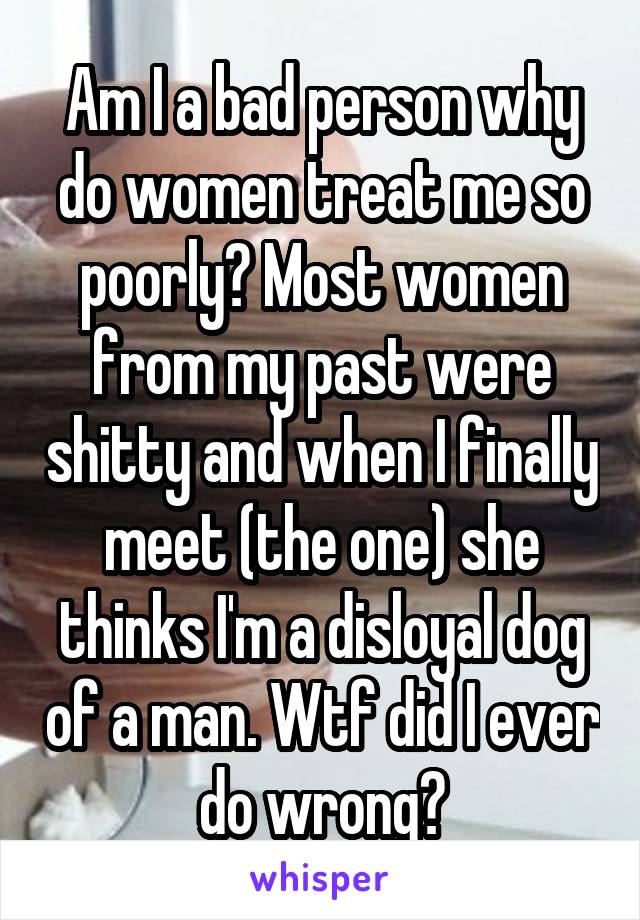 Am I a bad person why do women treat me so poorly? Most women from my past were shitty and when I finally meet (the one) she thinks I'm a disloyal dog of a man. Wtf did I ever do wrong?