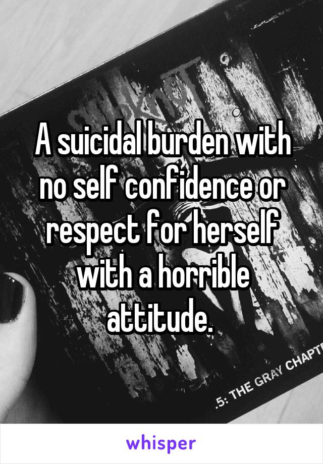 A suicidal burden with no self confidence or respect for herself with a horrible attitude. 