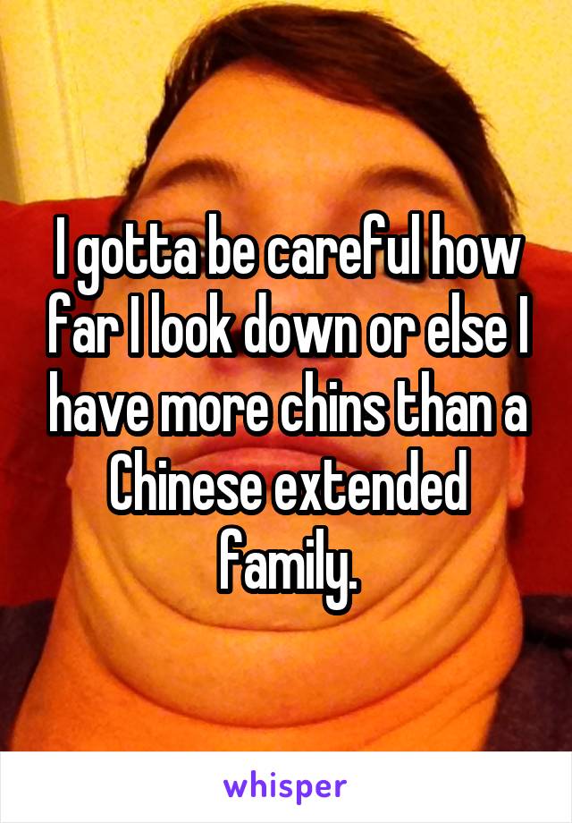 I gotta be careful how far I look down or else I have more chins than a Chinese extended family.