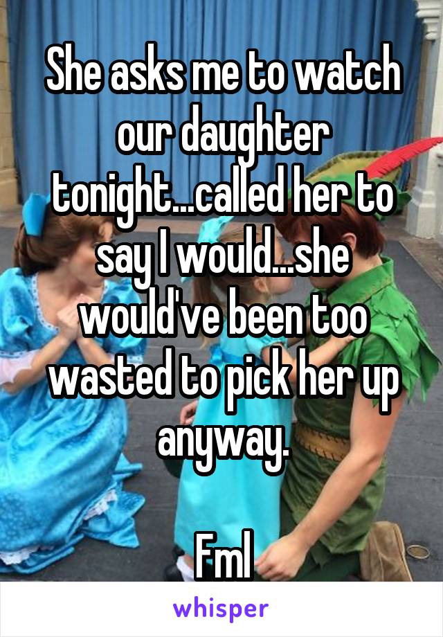 She asks me to watch our daughter tonight...called her to say I would...she would've been too wasted to pick her up anyway.

Fml
