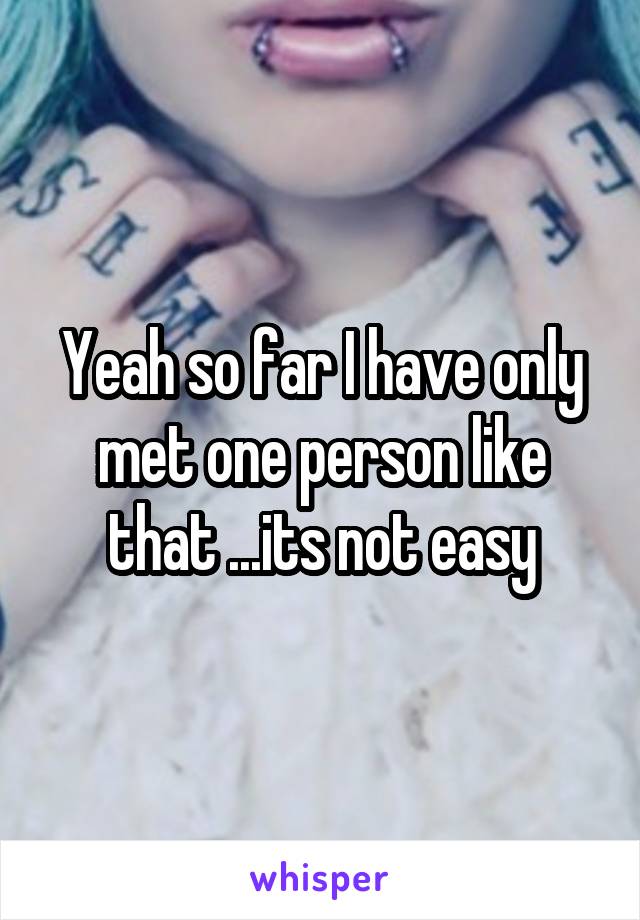 Yeah so far I have only met one person like that ...its not easy