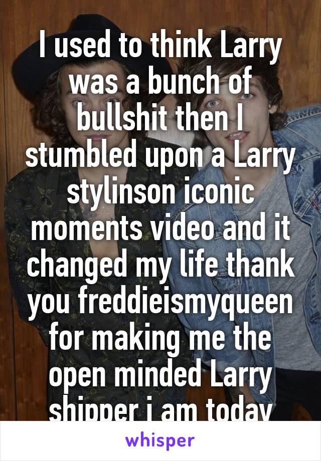 I used to think Larry was a bunch of bullshit then I stumbled upon a Larry stylinson iconic moments video and it changed my life thank you freddieismyqueen for making me the open minded Larry shipper i am today