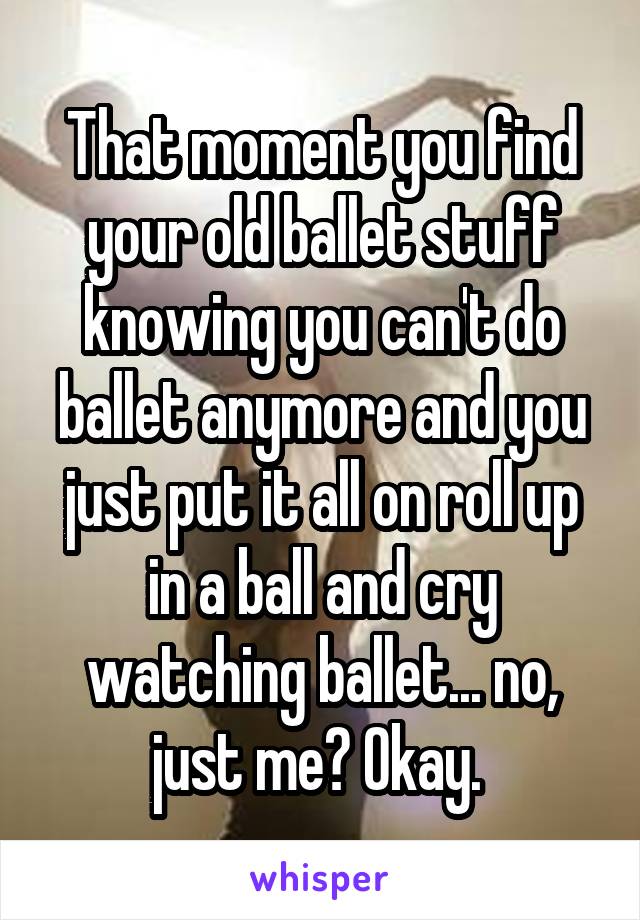 That moment you find your old ballet stuff knowing you can't do ballet anymore and you just put it all on roll up in a ball and cry watching ballet... no, just me? Okay. 