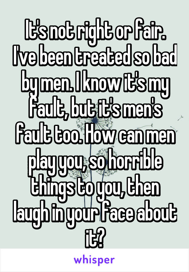 It's not right or fair. I've been treated so bad by men. I know it's my fault, but it's men's fault too. How can men play you, so horrible things to you, then laugh in your face about it?