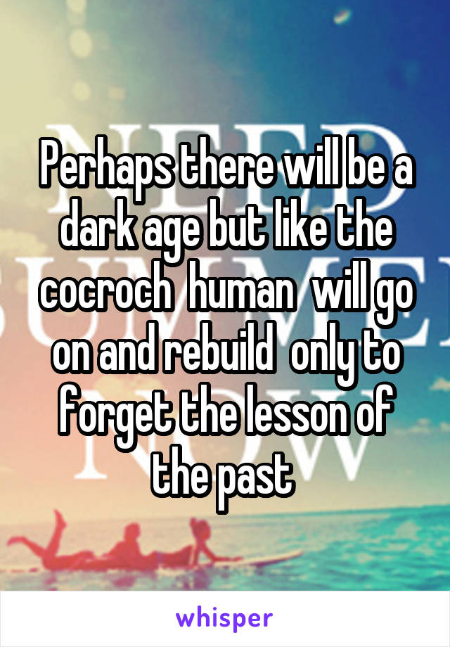 Perhaps there will be a dark age but like the cocroch  human  will go on and rebuild  only to forget the lesson of the past 