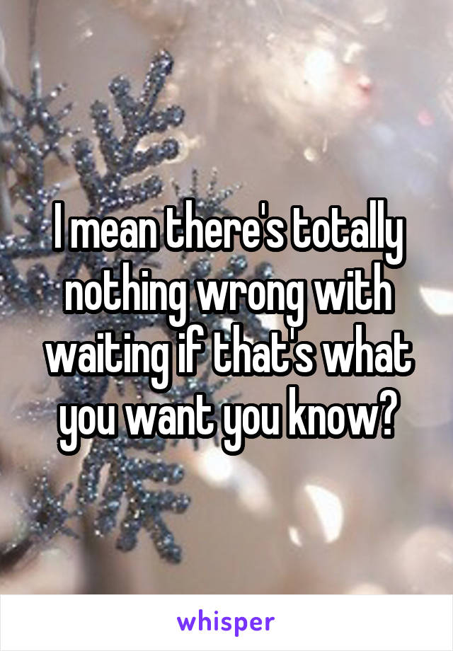 I mean there's totally nothing wrong with waiting if that's what you want you know?