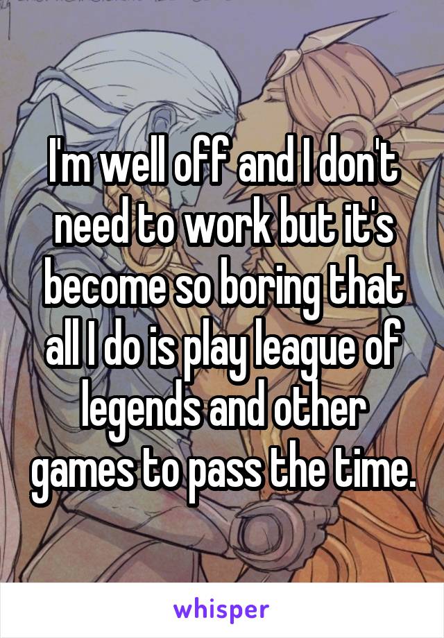 I'm well off and I don't need to work but it's become so boring that all I do is play league of legends and other games to pass the time.